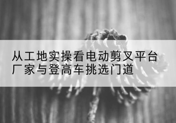 奉化电动剪叉升降平台厂家-从工地实操看电动剪叉平台厂家与登高车挑选门道